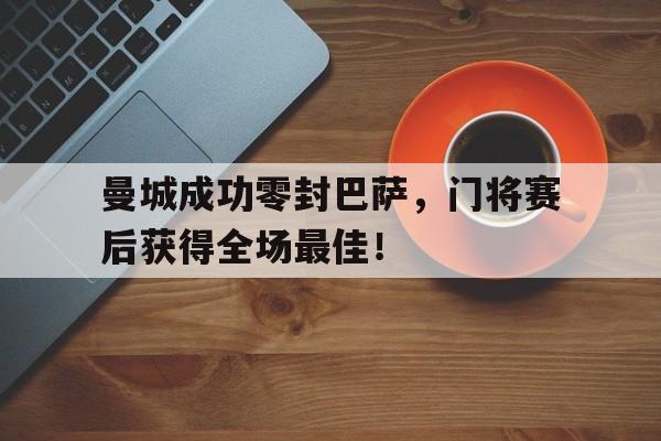 随机曼城成功零封巴萨，门将赛后获得全场最佳！曼城成功零封巴萨,门将赛后获得全场最佳进球